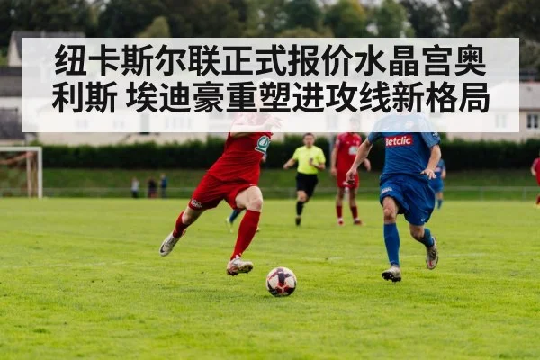 纽卡斯尔联正式报价水晶宫奥利斯 埃迪豪重塑进攻线新格局