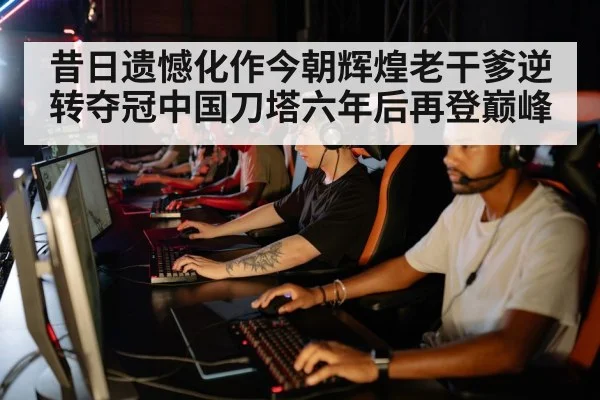 昔日遗憾化作今朝辉煌老干爹逆转夺冠中国刀塔六年后再登巅峰