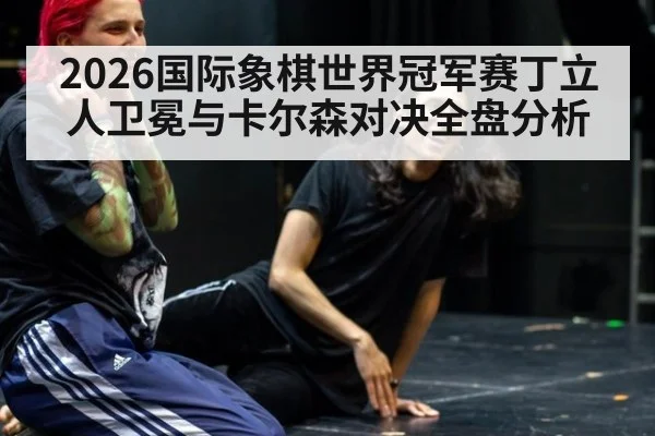 2026国际象棋世界冠军赛丁立人卫冕与卡尔森对决全盘分析